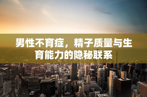 男性不育症，精子质量与生育能力的隐秘联系