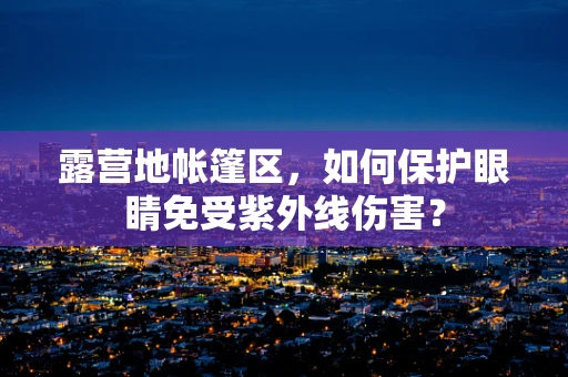 露营地帐篷区，如何保护眼睛免受紫外线伤害？