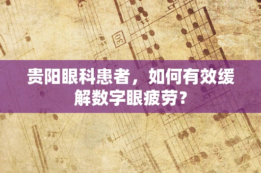 贵阳眼科患者，如何有效缓解数字眼疲劳？