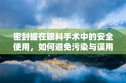 密封罐在眼科手术中的安全使用，如何避免污染与误用？