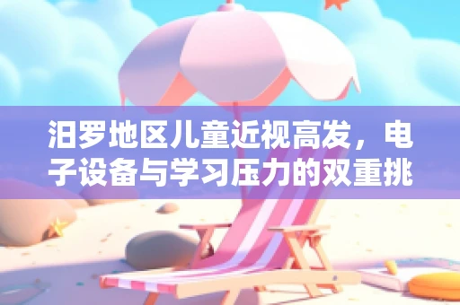 汨罗地区儿童近视高发，电子设备与学习压力的双重挑战