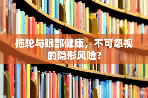 拖轮与眼部健康，不可忽视的隐形风险？