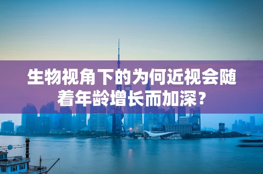 生物视角下的为何近视会随着年龄增长而加深？