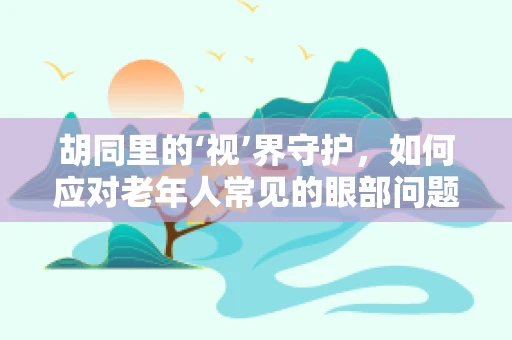 胡同里的‘视’界守护，如何应对老年人常见的眼部问题？