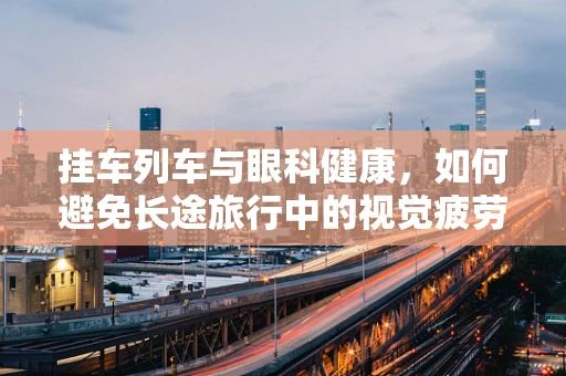 挂车列车与眼科健康，如何避免长途旅行中的视觉疲劳？