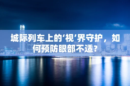 城际列车上的‘视’界守护，如何预防眼部不适？