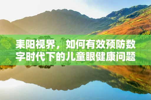 耒阳视界，如何有效预防数字时代下的儿童眼健康问题？