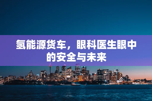 氢能源货车，眼科医生眼中的安全与未来