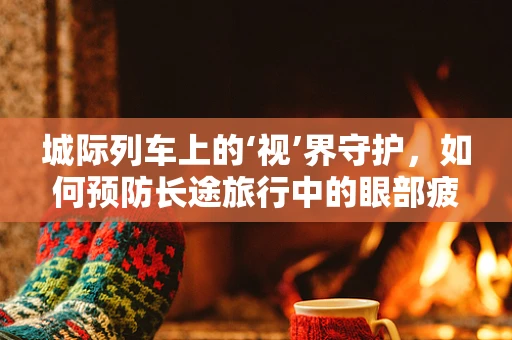 城际列车上的‘视’界守护，如何预防长途旅行中的眼部疲劳？