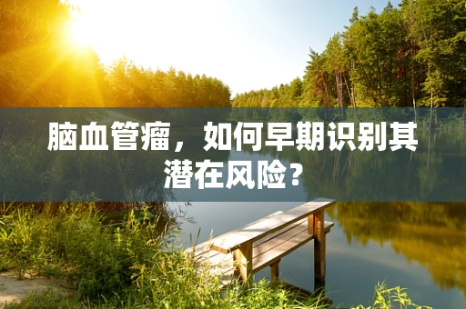 脑血管瘤，如何早期识别其潜在风险？