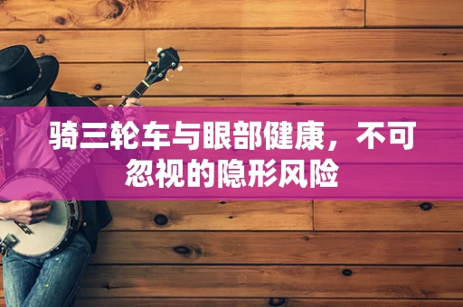 骑三轮车与眼部健康，不可忽视的隐形风险