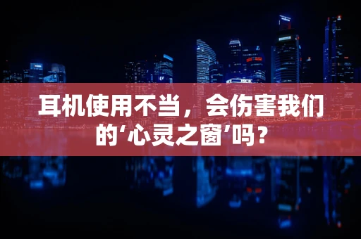 耳机使用不当，会伤害我们的‘心灵之窗’吗？
