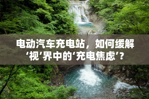 电动汽车充电站，如何缓解‘视’界中的‘充电焦虑’？