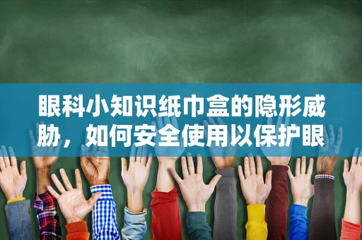 眼科小知识纸巾盒的隐形威胁，如何安全使用以保护眼睛？