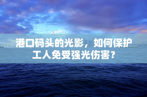 港口码头的光影，如何保护工人免受强光伤害？