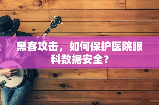 黑客攻击，如何保护医院眼科数据安全？