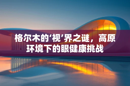 格尔木的‘视’界之谜，高原环境下的眼健康挑战