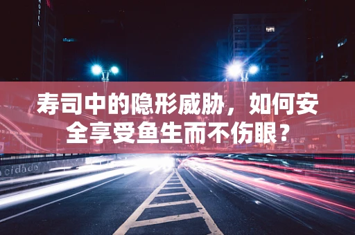 寿司中的隐形威胁，如何安全享受鱼生而不伤眼？