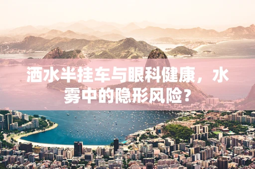 洒水半挂车与眼科健康，水雾中的隐形风险？