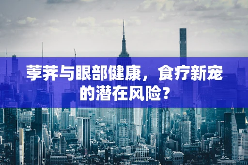 荸荠与眼部健康，食疗新宠的潜在风险？