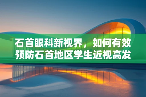石首眼科新视界，如何有效预防石首地区学生近视高发？