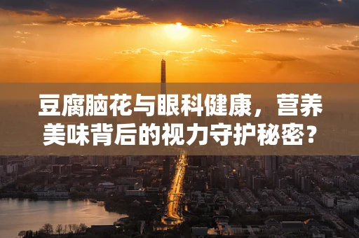 豆腐脑花与眼科健康，营养美味背后的视力守护秘密？