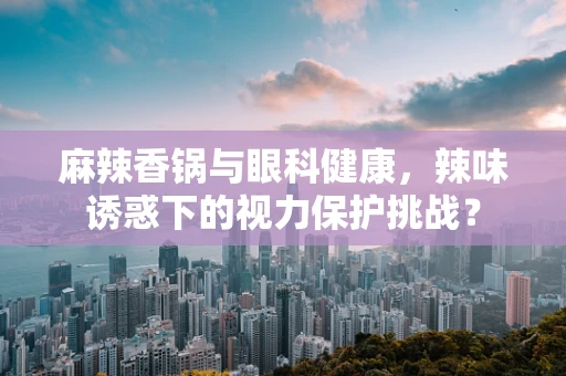 麻辣香锅与眼科健康，辣味诱惑下的视力保护挑战？