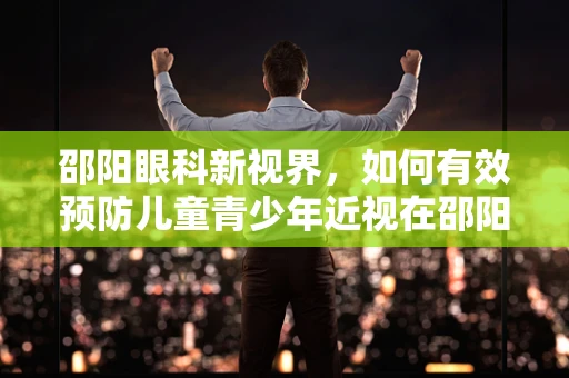 邵阳眼科新视界，如何有效预防儿童青少年近视在邵阳地区的蔓延？