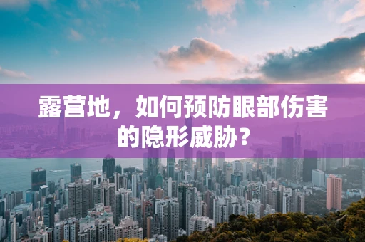 露营地，如何预防眼部伤害的隐形威胁？
