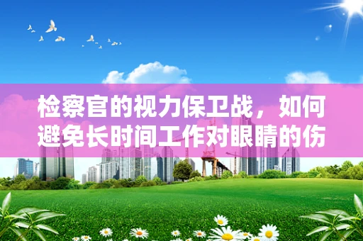 检察官的视力保卫战，如何避免长时间工作对眼睛的伤害？