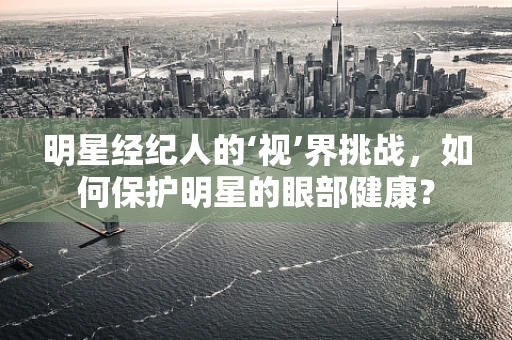 明星经纪人的‘视’界挑战，如何保护明星的眼部健康？
