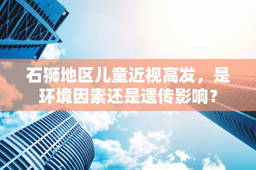 石狮地区儿童近视高发，是环境因素还是遗传影响？