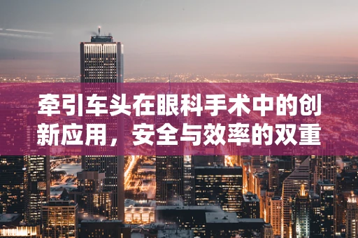 牵引车头在眼科手术中的创新应用，安全与效率的双重挑战