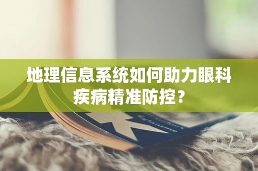 地理信息系统如何助力眼科疾病精准防控？