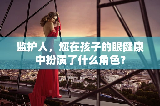 监护人，您在孩子的眼健康中扮演了什么角色？