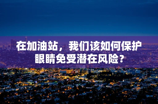 在加油站，我们该如何保护眼睛免受潜在风险？