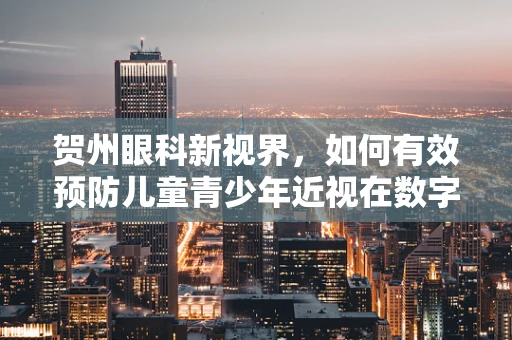 贺州眼科新视界，如何有效预防儿童青少年近视在数字时代的加剧？