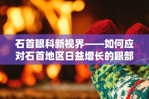石首眼科新视界——如何应对石首地区日益增长的眼部健康挑战？