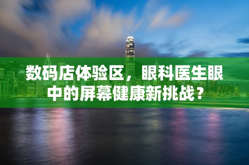 数码店体验区，眼科医生眼中的屏幕健康新挑战？
