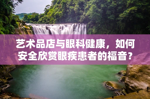 艺术品店与眼科健康，如何安全欣赏眼疾患者的福音？