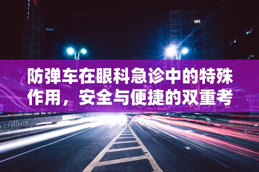 防弹车在眼科急诊中的特殊作用，安全与便捷的双重考量