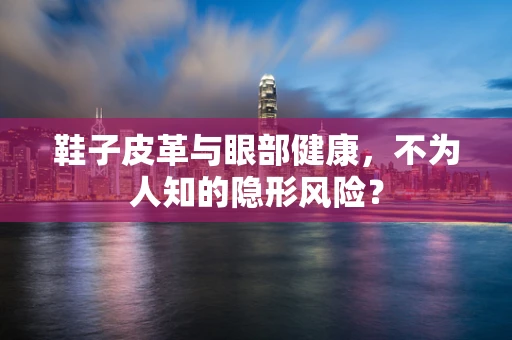鞋子皮革与眼部健康，不为人知的隐形风险？