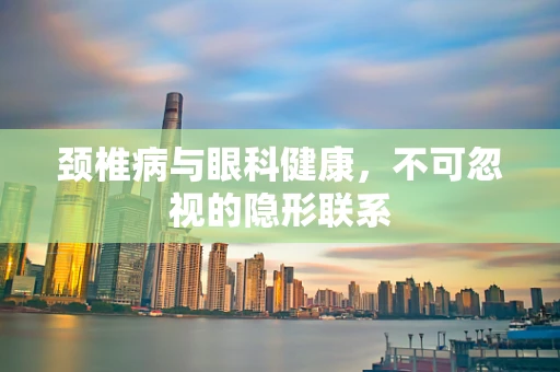 颈椎病与眼科健康，不可忽视的隐形联系