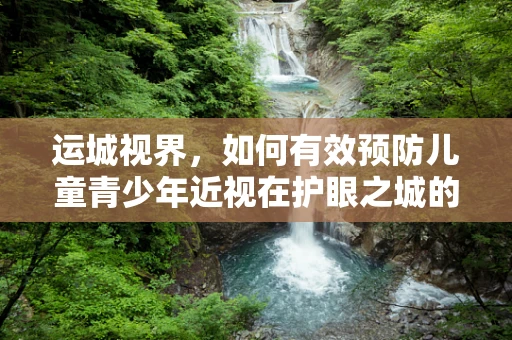 运城视界，如何有效预防儿童青少年近视在护眼之城的挑战