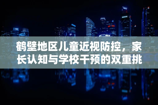鹤壁地区儿童近视防控，家长认知与学校干预的双重挑战