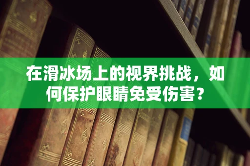 在滑冰场上的视界挑战，如何保护眼睛免受伤害？