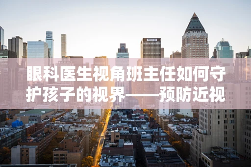 眼科医生视角班主任如何守护孩子的视界——预防近视的隐形挑战？