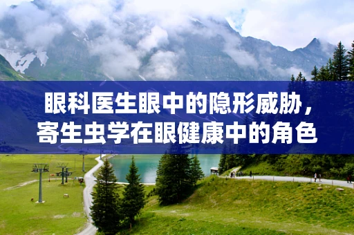 眼科医生眼中的隐形威胁，寄生虫学在眼健康中的角色