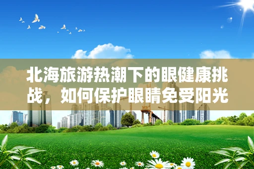 北海旅游热潮下的眼健康挑战，如何保护眼睛免受阳光与沙尘的侵害？