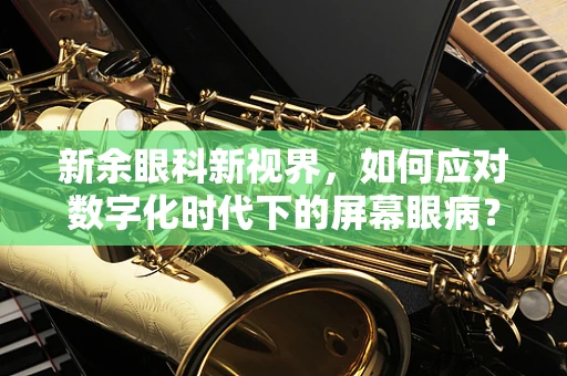 新余眼科新视界，如何应对数字化时代下的屏幕眼病？